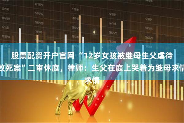 股票配资开户官网 “12岁女孩被继母生父虐待致死案”二审休庭，律师：生父在庭上哭着为继母求情