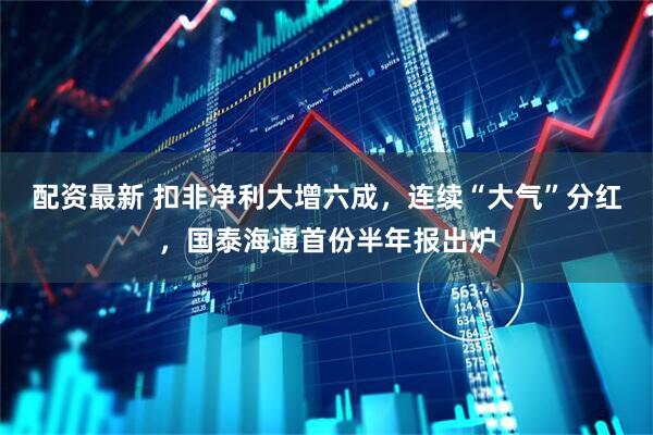 配资最新 扣非净利大增六成，连续“大气”分红，国泰海通首份半年报出炉