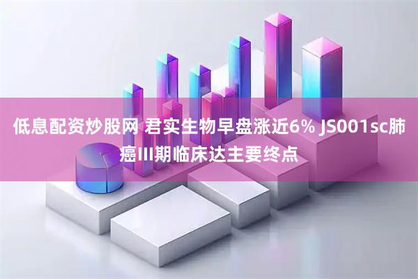 低息配资炒股网 君实生物早盘涨近6% JS001sc肺癌III期临床达主要终点
