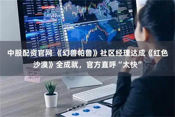 中股配资官网 《幻兽帕鲁》社区经理达成《红色沙漠》全成就，官方直呼“太快”