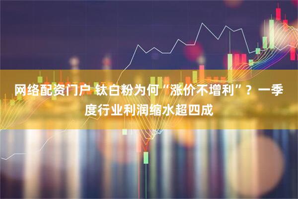 网络配资门户 钛白粉为何“涨价不增利”？一季度行业利润缩水超四成