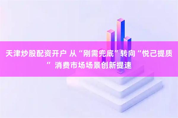 天津炒股配资开户 从“刚需兜底”转向“悦己提质” 消费市场场景创新提速