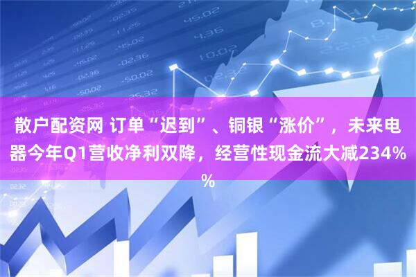 散户配资网 订单“迟到”、铜银“涨价”，未来电器今年Q1营收净利双降，经营性现金流大减234%